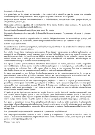 Propiedades de la materia
Las propiedades de la materia corresponden a las características específicas por las cuales una sustancia
determinada puede distinguirse de otra. Estas propiedades pueden clasificarse en dos grupos:
Propiedades físicas: ependen fundamentalmente de la sustancia misma. Pueden citarse como ejemplo el color, el
olor, la textura, el sabor, etc.
Propiedades químicas: dependen del comportamiento de la materia frente a otras sustancias. Por ejemplo, la
oxidación de un clavo (está constituido de hierro).
Las propiedades físicas pueden clasificarse a su vez en dos grupos:
Propiedades físicas extensivas: dependen de la cantidad de materia presente. Corresponden a la masa, el volumen,
la longitud.
Propiedades físicas intensivas: dependen sólo del material, independientemente de la cantidad que se tenga, del
volumen que ocupe, etc. Por ejemplo, un litro de agua tiene la misma densidad que cien litros de agua
Estados físicos de la materia
En condiciones no extremas de temperatura, la materia puede presentarse en tres estados físicos diferentes: estado
sólido, estado líquido y estado gaseoso.
Los sólidos poseen forma propia como consecuencia de su rigidez y su resistencia a cualquier deformación. La
densidad de los sólidos es en general muy poco superior a la de los líquidos, de manera que no puede pensarse que
esa rigidez característica de los sólidos sea debida a una mayor proximidad de sus moléculas; además, incluso
existen sólidos como el hielo que son menos densos que el líquido del cual provienen. Además ocupan un
determinado volumen y se dilatan al aumentar la temperatura.
Esa rigidez se debe a que las unidades estructurales de los sólidos, los átomos, moléculas y iones, no pueden
moverse libremente en forma caótica como las moléculas de los gases o, en menor grado, de los líquidos, sino que
se encuentran en posiciones fijas y sólo pueden vibrar en torno a esas posiciones fijas, que se encuentran
distribuidas, de acuerdo con un esquema de ordenación, en las tres direcciones del espacio.
La estructura periódica a que da lugar la distribución espacial de los elementos constitutivos del cuerpo se
denomina estructura cristalina, y el sólido resultante, limitado por caras planas paralelas, se denomina cristal. Así,
pues, cuando hablamos de estado sólido, estamos hablando realmente de estado cristalino.
Los líquidos se caracterizan por tener un volumen propio, adaptarse a la forma de la vasija en que están contenidos,
poder fluir, ser muy poco compresibles y poder pasar al estado de vapor a cualquier temperatura. Son muy poco
compresibles bajo presión, debido a que, a diferencia de lo que ocurre en el caso de los gases, en los líquidos la
distancia media entre las moléculas es muy pequeña y, así, si se reduce aún más, se originan intensas fuerzas
repulsivas entre las moléculas del líquido.
El hecho de que los líquidos ocupen volúmenes propios demuestra que las fuerzas de cohesión entre sus moléculas
son elevadas, mucho mayores que en el caso de los gases, pero también mucho menores que en el caso de los
sólidos. Las moléculas de los líquidos no pueden difundirse libremente como las de los gases, pero las que poseen
mayor energía cinética pueden vencer las fuerzas de cohesión y escapar de la superficie del líquido (evaporación).
Los gases se caracterizan porque llenan completamente el espacio en el que están encerrados. Si el recipiente
aumenta de volumen el gas ocupa inmediatamente el nuevo espacio, y esto es posible sólo porque existe una fuerza
dirigida desde el seno del gas hacia las paredes del recipiente que lo contiene. Esa fuerza por unidad de superficie
es la presión.
Los gases son fácilmente compresibles y capaces de expansionarse indefinidamente.
Los cuerpos pueden cambiar de estado al variar la presión y la temperatura. El agua en la naturaleza cambia de
estado al modificarse la temperatura; se presenta en estado sólido, como nieve o hielo, como líquido y en estado
gaseoso como vapor de agua (nubes).
Materia viva e inerte

 