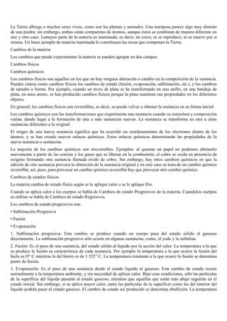 La Tierra alberga a muchos seres vivos, como son las plantas y animales. Una mariposa parece algo muy distinto
de una piedra; sin embargo, ambas están compuestas de átomos, aunque éstos se combinan de manera diferente en
uno y otro caso. Lamayor parte de la materia es inanimada; es decir, no crece, ni se reproduce, ni se mueve por sí
misma. Un buen ejemplo de materia inanimada lo constituyen las rocas que componen la Tierra.
Cambios de la materia
Los cambios que puede experimentar la materia se pueden agrupar en dos campos:
Cambios físicos
Cambios químicos
Los cambios físicos son aquellos en los que no hay ninguna alteración o cambio en la composición de la sustancia.
Pueden citarse como cambios físicos los cambios de estado (fusión, evaporación, sublimación, etc.), y los cambios
de tamaño o forma. Por ejemplo, cuando un trozo de plata se ha transformado en una anillo, en una bandeja de
plata, en unos aretes, se han producido cambios físicos porque la plata mantiene sus propiedades en los diferentes
objetos.
En general, los cambios físicos son reversibles, es decir, se puede volver a obtener la sustancia en su forma inicial
Los cambios químicos son las transformaciones que experimenta una sustancia cuando su estructura y composición
varían, dando lugar a la formación de una o más sustancias nuevas. La sustancia se transforma en otra u otras
sustancias diferentes a la original.
El origen de una nueva sustancia significa que ha ocurrido un reordenamiento de los electrones dentro de los
átomos, y se han creado nuevos enlaces químicos. Estos enlaces químicos determinarán las propiedades de la
nueva sustancia o sustancias.
La mayoría de los cambios químicos son irreversibles. Ejemplos: al quemar un papel no podemos obtenerlo
nuevamente a partir de las cenizas y los gases que se liberan en la combustión; el cobre se oxida en presencia de
oxígeno formando otra sustancia llamada óxido de cobre. Sin embargo, hay otros cambios químicos en que la
adición de otra sustancia provoca la obtención de la sustancia original y en este caso se trata de un cambio químico
reversible; así, pues, para provocar un cambio químico reversible hay que provocar otro cambio químico.
Cambios de estados físicos
La materia cambia de estado físico según se le aplique calor o se le aplique frío.
Cuando se aplica calor a los cuerpos se habla de Cambios de estado Progresivos de la materia. Cuandolos cuerpos
se enfrían se habla de Cambios de estado Regresivos.
Los cambios de estado progresivos son:
• Sublimación Progresiva
• Fusión
• Evaporación
1. Sublimación progresiva: Este cambio se produce cuando un cuerpo pasa del estado sólido al gaseoso
directamente. La sublimación progresiva sólo ocurre en algunas sustancias, como, el yodo y la naftalina.
2. Fusión. Es el paso de una sustancia, del estado sólido al líquido por la acción del calor. La temperatura a la que
se produce la fusión es característica de cada sustancia. Por ejemplo la temperatura a la que ocurre la fusión del
hielo es O° C mientras la del hierro es de 1.525° C. La temperatura constante a la que ocurre la fusión se denomina
punto de fusión.
3. Evaporación. Es el paso de una sustancia desde el estado líquido al gaseoso. Este cambio de estado ocurre
normalmente a la temperatura ambiente, y sin necesidad de aplicar calor. Bajo esas condiciones, sólo las partículas
de la superficie del líquido pasarán al estado gaseoso, mientras que aquéllas que están más abajo seguirán en el
estado inicial. Sin embargo, si se aplica mayor calor, tanto las partículas de la superficie como las del interior del
líquido podrán pasar al estado gaseoso. El cambio de estado así producido se denomina ebullición. La temperatura

 
