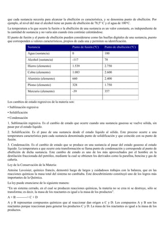 que cada sustancia necesita para alcanzar la ebullición es característica, y se denomina punto de ebullición. Por
ejemplo, al nivel del mar el alcohol tiene un punto de ebullición de 78,5° C y el agua de 100°C.
La temperatura a la que ocurre la fusión o la ebullición de una sustancia es un valor constante, es independiente de
la cantidad de sustancia y no varía aún cuando ésta continúe calentándose.
El punto de fusión y el punto de ebullición pueden considerarse como las huellas digitales de una sustancia, puesto
que corresponden a valores característicos, propios de cada una y permiten su identificación.
Sustancia

Punto de fusión (ºC)

Punto de ebullición (ºC)

Agua (sustancia)

0

100

Alcohol (sustancia)

-117

78

Hierro (elemento)

1.539

2.750

Cobre (elemento)

1.083

2.600

Aluminio (elemento)

660

2.400

Plomo (elemento)

328

1.750

Mercurio (elemento)

-39

357

Los cambios de estado regresivos de la materia son:
• Sublimación regresiva
• Solidificación
• Condensación
1. Sublimación regresiva. Es el cambio de estado que ocurre cuando una sustancia gaseosa se vuelve sólida, sin
pasar por el estado líquido.
2. Solidificación. Es el paso de una sustancia desde el estado líquido al sólido. Este proceso ocurre a una
temperatura característica para cada sustancia denominada punto de solidificación y que coincide con su punto de
fusión.
3. Condensación. Es el cambio de estado que se produce en una sustancia al pasar del estado gaseoso al estado
líquido. La temperatura a que ocurre esta transformación se llama punto de condensación y corresponde al punto de
ebullición de dicha sustancia. Este cambio de estado es uno de los más aprovechados por el hombre en la
destilación fraccionada del petróleo, mediante la cual se obtienen los derivados como la parafina, bencina y gas de
cañería.
Ley de la Conservación de la Materia:
Antoine Lavoisier, químico francés, demostró luego de largos y cuidadosos trabajos con la balanza, que en las
reacciones químicas la masa total del sistema no cambiaba. Este descubrimiento constituyó uno de los logros más
importantes de la Química.
La ley puede enunciarse de la siguiente manera:
“En un sistema cerrado, en el cual se producen reacciones químicas, la materia no se crea ni se destruye, sólo se
transforma; es decir, la masa de los reactantes es igual a la masa de los productos”.
A + B ----------> C + D
A y B representan compuestos químicos que al reaccionar dan origen a C y D. Los compuestos A y B son los
reactantes porque reaccionan para generar los productos C y D. La masa de los reactantes es igual a la masa de los
productos.

 