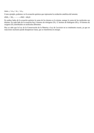 masa A + m B = m c + m D
Como ejemplo, podemos ver la ecuación química que representa la oxidación catalítica del amonía:
4NH3 + 5O2 ———› 4NO + 6H2O
En ambos lados de la ecuación química la suma de los átomos es la misma, aunque la suma de las moléculas sea
distinta. En cada lado de la ecuación hay 4 átomos de nitrógeno (N), 12 átomos de hidrógeno (H) y 10 átomos de
oxígeno (O), distribuidos en moléculas diferentes.
Hoy se sabe que la Ley de la Conservación de la Materia o Ley de Lavoisier no es totalmente exacta, ya que en
reacciones nucleares puede desaparecer masa, que se transforma en energía.

 