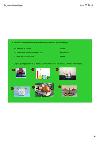 la_materia.notebook
10
June 08, 2014
D
E
CBA
• Relaciona cada propietat de la matèria amb la definició que li correspon:
a) Calor que té un cos.
b) Quantitat de matèria que té un cos.
c) Espai que ocupa un cos.
Volum.
Temperatura.
Massa.
• Digues quina propietat de la matèria es mesura en cada cas: massa, volum o temperatura.
F
F
 