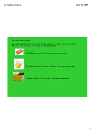 la_materia.notebook
11
June 08, 2014
Els estats de la matèria
La matèria la podem trobar en diferents formes, aquestes formes les anomenem: estats.
Els estats de la matèria poden ser tres: sòlid, líquid i gasós.
Els sòlids tenen una forma fixa i mantenen el seu volum.
Els líquids no tenen una forma pròpia però mantenen el seu volum.
Els gasos no tenen forma pròpia ni mantenen el seu volum.
 