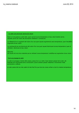 la_materia.notebook
14
June 08, 2014
La calor pot provocar canvis de volum
Quan un cos guanya o perd calor, quan canvia la seva temperatura, el seu volum també canvia.
Aquests canvis de volum els anomenem dilatació i contracció. 
La dilatació és un augment del volum d'un cos quan aquest augmenta la seva temperatura, quan l'escalfem, 
augmenta el seu volum.
La contracció és una disminució del volum d'un cos quan aquest disminueix la seva temperatura, quan el 
refredem, disminueix el seu volum.
Recorda:
Els líquids són els únics materials que en refredar la seva temperatura i solidificar­se augmenten el seu volum.
Com es propaga la calor
La calor es propaga a través dels cossos, passa d'un a un altre. Quan deixen passar bé la calor, els 
materials són anomenats bons conductors; quan la deixen passar malament, s'anomenen mals 
conductors o aïllants.
La calor passa del cos més calent al més fred fins que tots dos cosso arriben a tenir la mateixa temperatura.
 