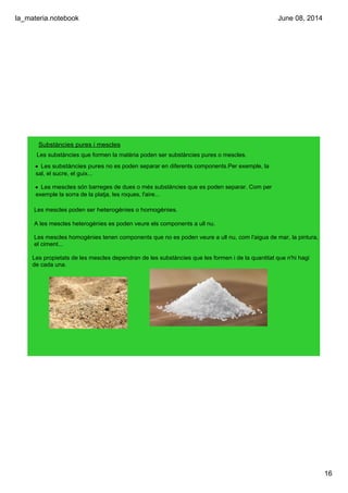 la_materia.notebook
16
June 08, 2014
Substàncies pures i mescles
Les substàncies que formen la matèria poden ser substàncies pures o mescles.
• Les substàncies pures no es poden separar en diferents components.Per exemple, la 
sal, el sucre, el guix...
• Les mescles són barreges de dues o més substàncies que es poden separar. Com per 
exemple la sorra de la platja, les roques, l'aire...
Les mescles poden ser heterogènies o homogènies.
A les mescles heterogènies es poden veure els components a ull nu. 
Les mescles homogènies tenen components que no es poden veure a ull nu, com l'aigua de mar, la pintura, 
el ciment... 
 
Les propietats de les mescles dependran de les substàncies que les formen i de la quantitat que n'hi hagi 
de cada una.
 