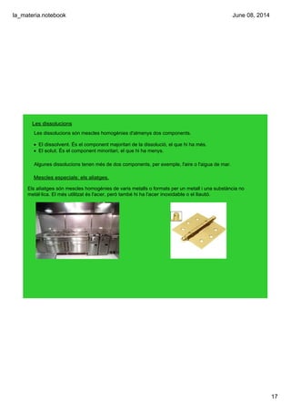 la_materia.notebook
17
June 08, 2014
Les dissolucions
Les dissolucions són mescles homogènies d'almenys dos components.
• El dissolvent. És el component majoritari de la dissolució, el que hi ha més.
• El solut. És el component minoritari, el que hi ha menys.
Algunes dissolucions tenen més de dos components, per exemple, l'aire o l'aigua de mar.
Mescles especials: els aliatges.
Els aliatges són mescles homogènies de varis metalls o formats per un metall i una substància no 
metàl∙lica. El més utilitzat és l'acer, però també hi ha l'acer inoxidable o el llautó.
 