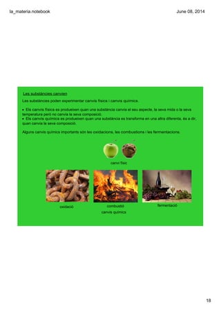 la_materia.notebook
18
June 08, 2014
Les substàncies canvien
Les substàncies poden experimentar canvis físics i canvis químics.
• Els canvis físics es produeixen quan una substància canvia el seu aspecte, la seva mida o la seva 
temperatura però no canvia la seva composició.
• Els canvis químics es produeixen quan una substància es transforma en una altra diferenta, és a dir, 
quan canvia la seva composició.
Alguns canvis químics importants són les oxidacions, les combustions i les fermentacions.
oxidació combustió fermentació
canvis químics
canvi físic
 