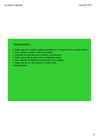 la_materia.notebook
3
June 08, 2014
Què aprendrem?
• Saber què és la matèria, quines propietats té i en quina forma la podem trobar.
• Com mesurar masses i vòlums de sòlids.
• Conèixer de què està feta la matèria. (composició)
• Saber quins efectes té la calor en diferents cossos.
• Com separar els diferents components d'una mescla.
• Saber què és un canvi químic i un canvi físic.
• Experiments...
 