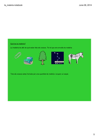 la_materia.notebook
5
June 08, 2014
Què és la matèria?
La matèria és allò de què estan fets els cossos. Tot el que ens envolta és matèria.
Tots els cossos estan formats per una quantitat de matèria i ocupen un espai.
 
