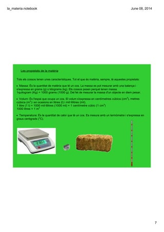 la_materia.notebook
7
June 08, 2014
Les propietats de la matèria
Tots els cossos tenen unes característiques. Tot el que és matèria, sempre, té aquestes propietats:
• Massa: És la quantitat de matèria que té un cos. La massa es pot mesurar amb una balança i 
s'expressa en grams (g) o kilograms (kg). Els cossos pesen perquè tenen massa.
1quilogram (Kg) = 1000 grams (1000 g). Del fet de mesurar la massa d'un objecte en diem pesar.
• Volum: És l'espai que ocupa un cos. El volum s'expressa en centímetres cúbics (cm3
), metres 
cúbics (m3
) i en ocasions en litres (l) i mil∙lilitres (ml).
1 litre (1 l) = 1000 mil∙lilitres (1000 ml) = 1 centímetre cúbic (1 cm3
)
1000 litres = 1 m3
• Temperatura: És la quantitat de calor que té un cos. Es mesura amb un termòmetre i s'expressa en 
graus centigrads (o
C).
 