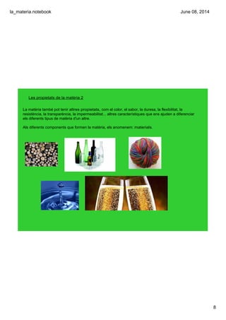 la_materia.notebook
8
June 08, 2014
Les propietats de la matèria 2
La matèria també pot tenir altres propietats, com el color, el sabor, la duresa, la flexibilitat, la 
resistència, la transparència, la impermeabilitat... altres característiques que ens ajuden a diferenciar 
els diferents tipus de matèria d'un altre.
Als diferents components que formen la matèria, els anomenem: materials.
 