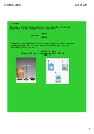 la_materia.notebook
9
June 08, 2014
La densitat
La densitat és la relació entre la massa i el volum d'una matèria. És a dir, la densitat 
és la quantitat de la massa d'un objecte dividida pel seu volum:
Prenent com a exemple l'aigua d'una ampolla d'1 litre, podem comprovar en una balança 
que la massa d'aigua que hi ha l'interior, sense comptar l'envàs, és d'1 quilogram.
La densitat de l'aigua és per tant:
 