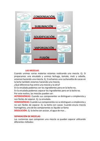 LAS MEZCLAS
Cuando unimos varias materias estamos realizando una mezcla. Ej: Si
preparamos una ensalada y unimos lechuga, tomate, maíz y cebolla,
estamos haciendo una mezcla. Ej: Si echamos una cucharadita de cacao en
la leche también estamos haciendo una mezcla.
¿Qué diferencia hay entre una mezcla y la otra?
En la ensalada podemos ver los ingredientes pero en la leche no.
En la ensalada podemos separar los ingredientes pero en la leche no.
Por este motivo, las mezclas pueden ser:
HETEROGÉNEAS: Cuando sus componentes se distinguen a simplevista y
son fáciles de separar. Ej: La ensalada.
HOMOGÉNEAS: Cuando sus componentes no se distinguen a simplevista y
no son fáciles de separar. Ej: La leche con cacao. Cuando enuna mezcla
homogénea, uno de los componentes es líquido se llama
DISOLUCIÓN. Ej: la leche con azúcar, el agua de mar…
SEPARACIÓN DE MEZCLAS
Las sustancias que componen una mezcla se pueden separar utilizando
diferentes métodos:
 