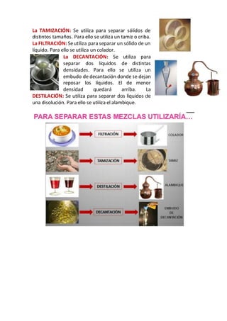La TAMIZACIÓN: Se utiliza para separar sólidos de
distintos tamaños. Para ello se utiliza un tamiz o criba.
La FILTRACIÓN: Seutiliza para separar un sólido de un
líquido. Para ello se utiliza un colador.
La DECANTACIÓN: Se utiliza para
separar dos líquidos de distintas
densidades. Para ello se utiliza un
embudo de decantación donde se dejan
reposar los líquidos. El de menor
densidad quedará arriba. La
DESTILACIÓN: Se utiliza para separar dos líquidos de
una disolución. Para ello se utiliza el alambique.
 