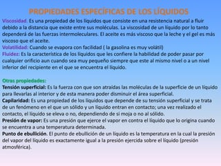 Viscosidad. Es una propiedad de los líquidos que consiste en una resistencia natural a fluir
debido a la distancia que existe entre sus moléculas. La viscosidad de un líquido por lo tanto
dependerá de las fuerzas intermoleculares. El aceite es más viscoso que la leche y el gel es más
viscoso que el aceite.
Volatilidad: Cuando se evapora con facilidad ( la gasolina es muy volátil)
Fluidez: Es la característica de los líquidos que les confiere la habilidad de poder pasar por
cualquier orificio aun cuando sea muy pequeño siempre que este al mismo nivel o a un nivel
inferior del recipiente en el que se encuentra el líquido.
Otras propiedades:
Tensión superficial: Es la fuerza con que son atraídas las moléculas de la superficie de un líquido
para llevarlas al interior y de esta manera poder disminuir el área superficial.
Capilaridad: Es una propiedad de los líquidos que depende de su tensión superficial y se trata
de un fenómeno en el que un sólido y un líquido entran en contacto; una vez realizado el
contacto, el líquido se eleva o no, dependiendo de si moja o no al sólido.
Presión de vapor: Es una presión que ejerce el vapor en contra el líquido que lo origina cuando
se encuentra a una temperatura determinada.
Punto de ebullición. El punto de ebullición de un líquido es la temperatura en la cual la presión
del vapor del líquido es exactamente igual a la presión ejercida sobre el líquido (presión
atmosférica).
PROPIEDADES ESPECÍFICAS DE LOS LÍQUIDOS
 