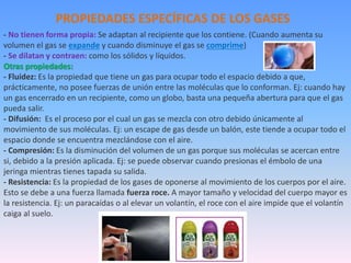 - No tienen forma propia: Se adaptan al recipiente que los contiene. (Cuando aumenta su
volumen el gas se expande y cuando disminuye el gas se comprime)
- Se dilatan y contraen: como los sólidos y líquidos.
Otras propiedades:
- Fluidez: Es la propiedad que tiene un gas para ocupar todo el espacio debido a que,
prácticamente, no posee fuerzas de unión entre las moléculas que lo conforman. Ej: cuando hay
un gas encerrado en un recipiente, como un globo, basta una pequeña abertura para que el gas
pueda salir.
- Difusión: Es el proceso por el cual un gas se mezcla con otro debido únicamente al
movimiento de sus moléculas. Ej: un escape de gas desde un balón, este tiende a ocupar todo el
espacio donde se encuentra mezclándose con el aire.
- Compresión: Es la disminución del volumen de un gas porque sus moléculas se acercan entre
si, debido a la presión aplicada. Ej: se puede observar cuando presionas el émbolo de una
jeringa mientras tienes tapada su salida.
- Resistencia: Es la propiedad de los gases de oponerse al movimiento de los cuerpos por el aire.
Esto se debe a una fuerza llamada fuerza roce. A mayor tamaño y velocidad del cuerpo mayor es
la resistencia. Ej: un paracaídas o al elevar un volantín, el roce con el aire impide que el volantín
caiga al suelo.
PROPIEDADES ESPECÍFICAS DE LOS GASES
 