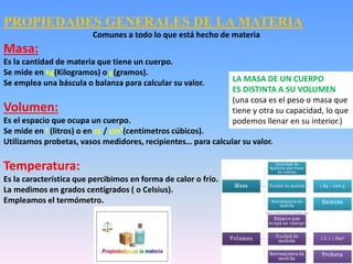 PROPIEDADES GENERALES DE LA MATERIA
Comunes a todo lo que está hecho de materia
Masa:
Es la cantidad de materia que tiene un cuerpo.
Se mide en kg(Kilogramos) o g(gramos).
Se emplea una báscula o balanza para calcular su valor.
Volumen:
Es el espacio que ocupa un cuerpo.
Se mide en l (litros) o en cc / cm³(centímetros cúbicos).
Utilizamos probetas, vasos medidores, recipientes… para calcular su valor.
Temperatura:
Es la característica que percibimos en forma de calor o frío.
La medimos en grados centígrados ( o Celsius).
Empleamos el termómetro.
LA MASA DE UN CUERPO
ES DISTINTA A SU VOLUMEN
(una cosa es el peso o masa que
tiene y otra su capacidad, lo que
podemos llenar en su interior.)
 