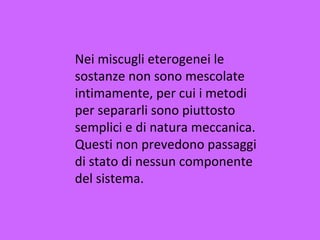 Nei miscugli eterogenei le
sostanze non sono mescolate
intimamente, per cui i metodi
per separarli sono piuttosto
semplici e di natura meccanica.
Questi non prevedono passaggi
di stato di nessun componente
del sistema.
 