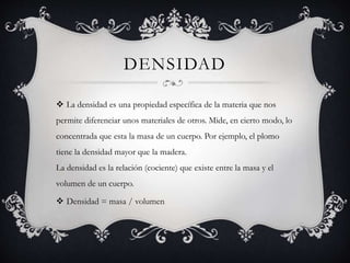 DENSIDAD
 La densidad es una propiedad específica de la materia que nos
permite diferenciar unos materiales de otros. Mide, en cierto modo, lo
concentrada que esta la masa de un cuerpo. Por ejemplo, el plomo
tiene la densidad mayor que la madera.
La densidad es la relación (cociente) que existe entre la masa y el
volumen de un cuerpo.
 Densidad = masa / volumen
 