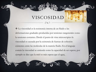 VISCOSIDAD
 La viscosidad es la resistencia interna de un fluido a las
deformaciones graduales producidas por tensiones tangenciales como
la tensiones cortantes. Desde el punto de vista microscópico la
viscosidad es causada por la existencia de fuerzas de cohesión
existentes entre las moléculas de la materia fluido. En el lenguaje
común la viscosidad se entiende como la capacidad de ser espeso, por
ejemplo se dice que la miel es más espesa que el agua,
 