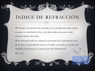 ÍNDICE DE REFRACCIÓN
 El índice de refracción de un medio es una medida para saber cuánto
se reduce la velocidad de la luz (o de otras ondas tales como ondas
acústicas) dentro del medio.
 Se denomina índice de refracción al cociente de la velocidad de la luz
en el vacío y la velocidad de la luz en el medio cuyo índice se calcula.1 Se
simboliza con la letra n y se trata de un valor adimensional.
 n=c/v
 
