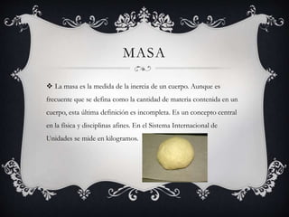 MASA
 La masa es la medida de la inercia de un cuerpo. Aunque es
frecuente que se defina como la cantidad de materia contenida en un
cuerpo, esta última definición es incompleta. Es un concepto central
en la física y disciplinas afines. En el Sistema Internacional de
Unidades se mide en kilogramos.
 