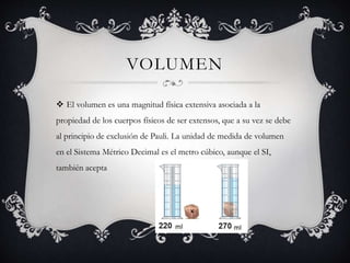 VOLUMEN
 El volumen es una magnitud física extensiva asociada a la
propiedad de los cuerpos físicos de ser extensos, que a su vez se debe
al principio de exclusión de Pauli. La unidad de medida de volumen
en el Sistema Métrico Decimal es el metro cúbico, aunque el SI,
también acepta
 