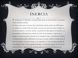 INERCIA
 La inercia es la dificultad o resistencia que opone un sistema físico o un sistema
social a posibles cambios.
En física se dice que un sistema tiene más inercia cuando resulta más difícil lograr
un cambio en el estado físico del mismo. Los dos usos más frecuentes en física son
la inercia mecánica y la inercia térmica. La primera de ellas aparece en mecánica y es
una medida de dificultad para cambiar el estado de movimiento o reposo de un
cuerpo. La inercia mecánica depende de la cantidad de masa y del tensor de inercia.
La inercia térmica mide la dificultad con la que un cuerpo cambia su temperatura al
estar en contacto con otros cuerpos o ser calentado. La inercia térmica depende de
la cantidad de masa y de la capacidad calorífica. Las llamadas fuerzas de inercia son
fuerzas ficticias o aparentes que un observador en un sistema de referencia no-
inercial.
 