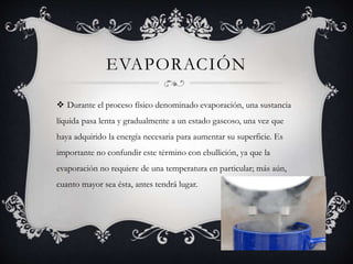 EVAPORACIÓN
 Durante el proceso físico denominado evaporación, una sustancia
líquida pasa lenta y gradualmente a un estado gaseoso, una vez que
haya adquirido la energía necesaria para aumentar su superficie. Es
importante no confundir este término con ebullición, ya que la
evaporación no requiere de una temperatura en particular; más aún,
cuanto mayor sea ésta, antes tendrá lugar.
 
