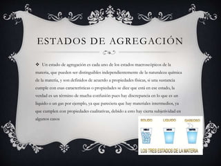 ESTADOS DE AGREGACIÓN
 Un estado de agregación es cada uno de los estados macroscópicos de la
materia, que pueden ser distinguibles independientemente de la naturaleza química
de la materia, y son definidos de acuerdo a propiedades físicas, si una sustancia
cumple con esas características o propiedades se dice que está en ese estado, la
verdad es un término de mucha confusión pues hay discrepancia en lo que es un
liquido o un gas por ejemplo, ya que pareciera que hay materiales intermedios, ya
que cumplen con propiedades cualitativas, debido a esto hay cierta subjetividad en
algunos casos
 