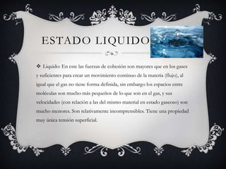 ESTADO LIQUIDO
 Liquido: En este las fuerzas de cohesión son mayores que en los gases
y suficientes para crear un movimiento continuo de la materia (flujo), al
igual que el gas no tiene forma definida, sin embargo los espacios entre
moléculas son mucho más pequeños de lo que son en el gas, y sus
velocidades (con relación a las del mismo material en estado gaseoso) son
mucho menores. Son relativamente incomprensibles. Tiene una propiedad
muy única tensión superficial.
 