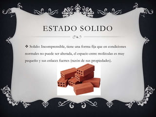 ESTADO SOLIDO
 Solido: Incomprensible, tiene una forma fija que en condiciones
normales no puede ser alterada, el espacio entre moléculas es muy
pequeño y sus enlaces fuertes (razón de sus propiedades).
 