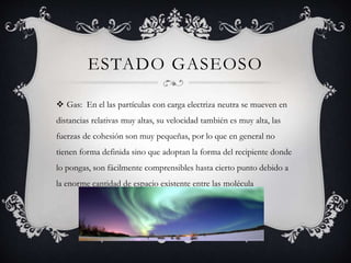 ESTADO GASEOSO
 Gas: En el las partículas con carga electriza neutra se mueven en
distancias relativas muy altas, su velocidad también es muy alta, las
fuerzas de cohesión son muy pequeñas, por lo que en general no
tienen forma definida sino que adoptan la forma del recipiente donde
lo pongas, son fácilmente comprensibles hasta cierto punto debido a
la enorme cantidad de espacio existente entre las molécula
 