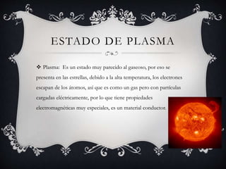 ESTADO DE PLASMA
 Plasma: Es un estado muy parecido al gaseoso, por eso se
presenta en las estrellas, debido a la alta temperatura, los electrones
escapan de los átomos, así que es como un gas pero con partículas
cargadas eléctricamente, por lo que tiene propiedades
electromagnéticas muy especiales, es un material conductor.
 