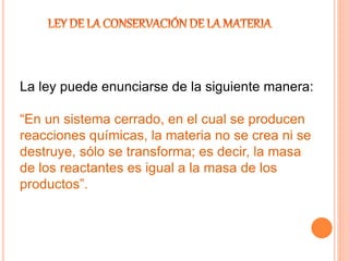 La ley puede enunciarse de la siguiente manera:
“En un sistema cerrado, en el cual se producen
reacciones químicas, la materia no se crea ni se
destruye, sólo se transforma; es decir, la masa
de los reactantes es igual a la masa de los
productos”.
 