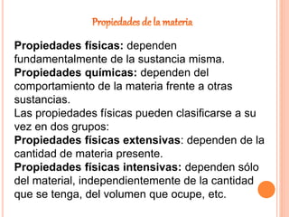 Propiedades físicas: dependen
fundamentalmente de la sustancia misma.
Propiedades químicas: dependen del
comportamiento de la materia frente a otras
sustancias.
Las propiedades físicas pueden clasificarse a su
vez en dos grupos:
Propiedades físicas extensivas: dependen de la
cantidad de materia presente.
Propiedades físicas intensivas: dependen sólo
del material, independientemente de la cantidad
que se tenga, del volumen que ocupe, etc.
 