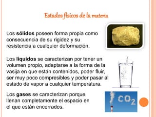 Los sólidos poseen forma propia como
consecuencia de su rigidez y su
resistencia a cualquier deformación.
Los líquidos se caracterizan por tener un
volumen propio, adaptarse a la forma de la
vasija en que están contenidos, poder fluir,
ser muy poco compresibles y poder pasar al
estado de vapor a cualquier temperatura.
Los gases se caracterizan porque
llenan completamente el espacio en
el que están encerrados.
 