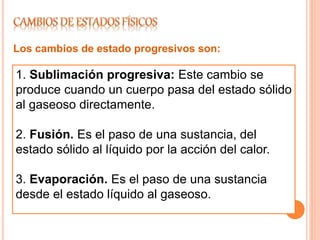 1. Sublimación progresiva: Este cambio se
produce cuando un cuerpo pasa del estado sólido
al gaseoso directamente.
2. Fusión. Es el paso de una sustancia, del
estado sólido al líquido por la acción del calor.
3. Evaporación. Es el paso de una sustancia
desde el estado líquido al gaseoso.
Los cambios de estado progresivos son:
 