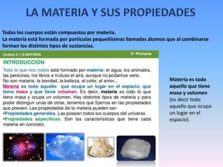 Todos los cuerpos están compuestos por materia.
La materia está formada por partículas pequeñísimas llamadas átomos que al combinarse
forman los distintos tipos de sustancias.
Materia es todo
aquello que tiene
masa y volumen
(es decir todo
aquello que ocupa
un lugar en el
espacio).
 