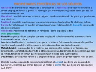 PROPIEDADES ESPECÍFICAS DE LOS SÓLIDOS
Tenacidad: En ciencia de los Materiales la tenacidad es la resistencia que opone un material a
que se propaguen fisuras o grietas. El hormigón y el hierro soportan grandes pesos por eso son
usados en construcción.
Elasticidad: Un sólido recupera su forma original cuando es deformado. La goma y el gaucho son
muy elásticos.
Fragilidad: Un sólido puede romperse en muchos pedazos (quebradizo) Ej: el vidrio y la loza.
Dureza: hay sólidos que no pueden ser rayados por otros más blandos. El diamante es un sólido
con dureza elevada.
Flexibilidad: Posibilidad de doblarse sin romperse , como el papel y la tela.
Otras propiedades:
Flotación: Algunos sólidos cumplen con esta propiedad, solo si su densidad es menor a la del
líquido en el cual se coloca.
Inercia : es la dificultad o resistencia que opone un sistema físico o un sistema social a posibles
cambios, en el caso de los sólidos pone resistencia a cambiar su estado de reposo.
Maleabilidad: Es la propiedad de la materia, que presentan los cuerpos a ser labrados por
deformación. La maleabilidad permite la obtención de delgadas láminas de material sin que éste
se rompa, teniendo en común que no existe ningún método para cuantificarlas.
Ductilidad: La ductilidad se refiere a la propiedad de los sólidos de poder obtener hilos de ellos.
El sólido más ligero conocido es un material artificial, el aerogel, que tiene una densidad de
1,9 mg/cm³, mientras que el más denso es un metal, el osmio (Os), que tiene una densidad de
22,6 g/cm³.
 