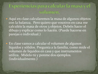  Aquí en clase calcularemos la masa de algunos objetos
con la balanza. Pero quiero que vosotros en casa me
calculéis la masa de otros 3 objetos. Debéis hacer el
dibujo y explicar como lo hacéis. (Puede hacerse en
parejas o individual.)
 En clase vamos a calcular el volumen de algunos
líquidos y sólidos. Pregunta a la familia, como mide el
volumen de líquidos en casa y que instrumentos
utiliza. Mídelo tú y ponme dos ejemplos.
(individualmente.)
 