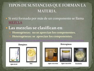  Si está formada por más de un componente se llama
MEZCLA
 Las mezclas se clasifican en:
 Homogéneas: no se aprecian los componentes.
 Heterogéneas: se aprecian los componentes.
http://10ejemplos.com/10-ejemplos-de-mezclas-homogeneas-y-heterogeneas
 