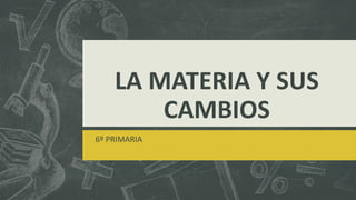 LA MATERIA Y SUS
CAMBIOS
6º PRIMARIA
 