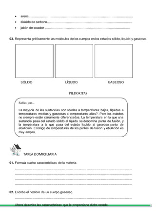  arena…………………………………………………………………………...................
 dióxido de carbono…………………………………………………………...................
 jabón de tocador .…………………………………………………………..................
03. Representa gráficamente las moléculas de los cuerpos en los estados sólido, líquido y gaseoso.
SÓLIDO LÍQUIDO GASEOSO
PILDORITAS
TAREA DOMICILIARIA
01. Formula cuatro características de la materia.
.......................................................................................................................................
.......................................................................................................................................
.......................................................................................................................................
.......................................................................................................................................
02. Escribe el nombre de un cuerpo gaseoso.
.......................................................................................................................................
Ahora describe las características que le proporciona dicho estado.
Sabías que...
La mayoría de las sustancias son sólidas a temperaturas bajas, líquidas a
temperaturas medias y gaseosas a temperaturas altas?. Pero los estados
no siempre están claramente diferenciados. La temperatura en la que una
sustancia pasa del estado sólido al líquido se denomina punto de fusión, y
la temperatura a la que pasa del estado líquido al gaseoso punto de
ebullición. El rango de temperaturas de los puntos de fusión y ebullición es
muy amplio.
 