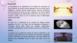 Elasticidad
La elasticidad es la capacidad de la materia de recuperar su
forma original, en cuanto cesa la aplicación de una fuerza que la
obligaba a cambiar (fuerza deformadora). Algunos elementos
tienen memoria de forma, es decir, regresan a su forma original
en cuanto dejamos de esforzarlos a tener otra. Así ocurre con el
caucho o goma, pero no con el aluminio (que al deformarse
queda como está).
Brillo
El brillo es la capacidad de la materia de reflejar ciertos
espectros de luz y es típico de los elementos metálicos o
minerales. Dicho brillo puede ser metálico, adamantino,
nacarado, dependiendo de qué sustancia usemos de referencia.
Dureza
La dureza es la resistencia natural de ciertos materiales a ser
rayados o penetrados por otra materia. Por ejemplo, materiales
como el diamante, que tienen alta dureza, son más difíciles de
penetrar que materiales como el yeso, que tiene muy baja
dureza
 
