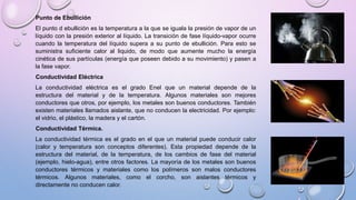 Punto de Ebullición
El punto d ebullición es la temperatura a la que se iguala la presión de vapor de un
líquido con la presión exterior al líquido. La transición de fase líquido-vapor ocurre
cuando la temperatura del líquido supera a su punto de ebullición. Para esto se
suministra suficiente calor al liquido, de modo que aumente mucho la energía
cinética de sus partículas (energía que poseen debido a su movimiento) y pasen a
la fase vapor.
Conductividad Eléctrica
La conductividad eléctrica es el grado Enel que un material depende de la
estructura del material y de la temperatura. Algunos materiales son mejores
conductores que otros, por ejemplo, los metales son buenos conductores. También
existen materiales llamados aislante, que no conducen la electricidad. Por ejemplo:
el vidrio, el plástico, la madera y el cartón.
Conductividad Térmica.
La conductividad térmica es el grado en el que un material puede conducir calor
(calor y temperatura son conceptos diferentes). Esta propiedad depende de la
estructura del material, de la temperatura, de los cambios de fase del material
(ejemplo, hielo-agua), entre otros factores. La mayoría de los metales son buenos
conductores térmicos y materiales como los polímeros son malos conductores
térmicos. Algunos materiales, como el corcho, son aislantes térmicos y
directamente no conducen calor.
 