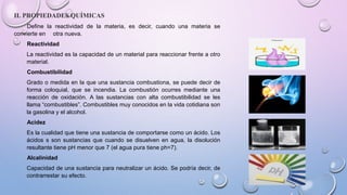 II. PROPIEDADES QUÍMICAS
Define la reactividad de la materia, es decir, cuando una materia se
convierte en otra nueva.
Reactividad
La reactividad es la capacidad de un material para reaccionar frente a otro
material.
Combustibilidad
Grado o medida en la que una sustancia combustiona, se puede decir de
forma coloquial, que se incendia. La combustión ocurres mediante una
reacción de oxidación. A las sustancias con alta combustibilidad se les
llama “combustibles”. Combustibles muy conocidos en la vida cotidiana son
la gasolina y el alcohol.
Acidez
Es la cualidad que tiene una sustancia de comportarse como un ácido. Los
ácidos s son sustancias que cuando se disuelven en agua, la disolución
resultante tiene pH menor que 7 (el agua pura tiene ph=7).
Alcalinidad
Capacidad de una sustancia para neutralizar un ácido. Se podría decir, de
contrarrestar su efecto.
 