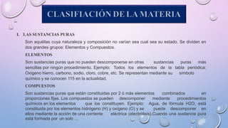 CLASIFIACIÓN DE LA MATERIA
I. LAS SUSTANCIAS PURAS
Son aquéllas cuya naturaleza y composición no varían sea cual sea su estado. Se dividen en
dos grandes grupos: Elementos y Compuestos.
ELEMENTOS
Son sustancias puras que no pueden descomponerse en otras sustancias puras más
sencillas por ningún procedimiento. Ejemplo: Todos los elementos de la tabla periódica:
Oxígeno hierro, carbono, sodio, cloro, cobre, etc. Se representan mediante su símbolo
químico y se conocen 115 en la actualidad.
COMPUESTOS
Son sustancias puras que están constituidas por 2 ó más elementos combinados en
proporciones fijas. Los compuestos se pueden descomponer mediante procedimientos
químicos en los elementos que los constituyen. Ejemplo: Agua, de fórmula H2O, está
constituida por los elementos hidrógeno (H) y oxígeno (O) y se puede descomponer en
ellos mediante la acción de una corriente eléctrica (electrólisis).Cuando una sustancia pura
está formada por un solo …
 