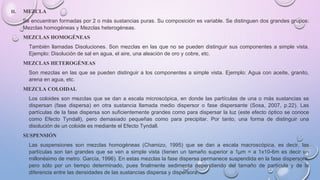 II. MEZCLA
Se encuentran formadas por 2 o más sustancias puras. Su composición es variable. Se distinguen dos grandes grupos:
Mezclas homogéneas y Mezclas heterogéneas.
MEZCLAS HOMOGÉNEAS
También llamadas Disoluciones. Son mezclas en las que no se pueden distinguir sus componentes a simple vista.
Ejemplo: Disolución de sal en agua, el aire, una aleación de oro y cobre, etc.
MEZCLAS HETEROGÉNEAS
Son mezclas en las que se pueden distinguir a los componentes a simple vista. Ejemplo: Agua con aceite, granito,
arena en agua, etc.
MEZCLA COLOIDAL
Los coloides son mezclas que se dan a escala microscópica, en donde las partículas de una o más sustancias se
dispersan (fase dispersa) en otra sustancia llamada medio dispersor o fase dispersante (Sosa, 2007, p.22). Las
partículas de la fase dispersa son suficientemente grandes como para dispersar la luz (este efecto óptico se conoce
como Efecto Tyndall), pero demasiado pequeñas como para precipitar. Por tanto, una forma de distinguir una
disolución de un coloide es mediante el Efecto Tyndall.
SUSPENSIÓN
Las suspensiones son mezclas homogéneas (Chamizo, 1995) que se dan a escala macroscópica, es decir, las
partículas son tan grandes que se ven a simple vista (tienen un tamaño superior a 1µm = a 1x10-6m es decir un
millonésimo de metro. García, 1996). En estas mezclas la fase dispersa permanece suspendida en la fase dispersora,
pero sólo por un tiempo determinado, pues finalmente sedimenta dependiendo del tamaño de partícula y de la
diferencia entre las densidades de las sustancias dispersa y dispersora.
 