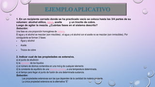 1. En un recipiente cerrado donde se ha practicado vacío se coloca hasta las 3/4 partes de su
volumen: alcohol etílico, agua, aceite y un trocito de cobre.
Luego de agitar la mezcla. ¿Cuántas fases en el sistema descrito?
Solución:
Una fase es una proporción homogénea de materia.
El agua y el alcohol se mezclan (son miscibles) ; el agua y el alcohol con el aceite no se mezclan (son inmiscibles). Por
consiguiente se forman 3 fases:
 Agua y alcohol
 Aceite
 Trozos de cobre
2. Indicar cual de las propiedades es extensiva.
a) el punto de ebullición
b) la densidad de los líquidos
c) el número de átomos contenidos en una mol-g de cualquier elemento
d) la constante de equilibrio de una reacción química, a una temperatura determinada.
e) el tiempo para llegar al punto de fusión de una determinada sustancia.
Solución:
Las propiedades extensivas son las que dependen de la cantidad de materia presente.
La única propiedad extensiva es la alternativa “E”
 