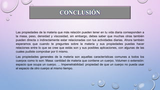 Las propiedades de la materia que más relación pueden tener en tu vida diaria corresponden a
la masa, peso, densidad y viscosidad, sin embargo, debes saber que muchas otras también
pueden directa o indirectamente estar relacionadas con tus actividades diarias. Ahora también
esperamos que cuando te preguntes sobre la materia y sus propiedades puedas hacer
relaciones entre lo que se cree que estás son y sus posibles aplicaciones, con algunas de las
cuales pudiste comprobar por tí mismo.
Las propiedades generales de la materia son aquellas características comunes a todos los
cuerpos como lo son: Masa: cantidad de materia que contiene un cuerpo. Volumen o extensión:
espacio que ocupa un cuerpo. ... Impenetrabilidad: propiedad de que un cuerpo no pueda usar
el espacio de otro cuerpo al mismo tiempo.
 